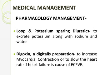 MEDICAL MANAGEMENT
PHARMACOLOGY MANAGEMENT-
 Loop & Potassium sparing Diuretics- to
excrete potassium along with sodium and
water.
 Digoxin, a digitalis preparation- to increase
Myocardial Contraction or to slow the heart
rate if heart failure is cause of ECFVE.
 