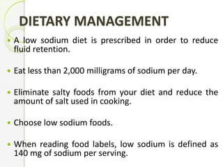 DIETARY MANAGEMENT
 A low sodium diet is prescribed in order to reduce
fluid retention.
 Eat less than 2,000 milligrams of sodium per day.
 Eliminate salty foods from your diet and reduce the
amount of salt used in cooking.
 Choose low sodium foods.
 When reading food labels, low sodium is defined as
140 mg of sodium per serving.
 