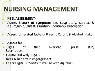 NURSING MANAGEMENT
1. NSG. ASSESSMENT-
a. Assess history of symptoms i.e. Respiratory, Cardiac &
Neurogenic. (Onset, Duration, Location& Description).
b. Assess for related factors- Protein, Caloric & Alcohol Intake.
c. Assess for-
 Signs of fluid overload, pulse, B.P.,
Respiration.
 Edema and weight gain.
 Neck & hand vein engorgement
 Check Digitalis toxicity if infused with digitalis .
 