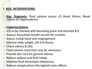 2. NSG. INTERVENTIONS-
 Nsg. Diagnosis- Fluid volume excess r/t Heart failure, Renal
Failure Or Hypervolemia
 Implementation-
 V/S to be checked with bounding pulse and elevated B.P.
 Assess/ Auscultate breath sounds for crackles
 Assess neck& hand vein engorgement
 Monitor daily weight, I/O 4-8 Hourly
 Check edema & LOC.
 Fluid volume restriction may be necessary.
 Provide skin care for general edema.
 Reduce sodium and fluid intake.
 Mobilize fluid electrolyte imbalances.
 Reduce complications like digitalis toxic effects.
 