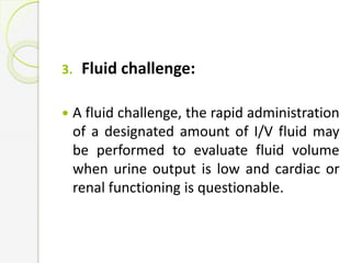 3. Fluid challenge:
 A fluid challenge, the rapid administration
of a designated amount of I/V fluid may
be performed to evaluate fluid volume
when urine output is low and cardiac or
renal functioning is questionable.
 