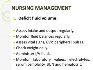 NURSING MANAGEMENT
1. Deficit fluid volume:
 Assess intake and output regularly.
 Monitor fluid balances regularly.
 Assess vital signs, CVP, peripheral pulses.
 Check weight daily.
 Administer I/V fluids.
 Monitor laboratory values: electrolytes,
serum osmolality, BUN and hematocrit.
 