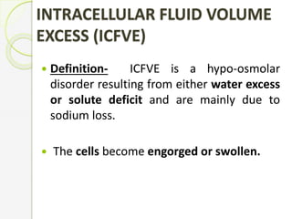 INTRACELLULAR FLUID VOLUME
EXCESS (ICFVE)
 Definition- ICFVE is a hypo-osmolar
disorder resulting from either water excess
or solute deficit and are mainly due to
sodium loss.
 The cells become engorged or swollen.
 