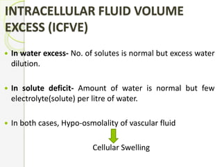 INTRACELLULAR FLUID VOLUME
EXCESS (ICFVE)
 In water excess- No. of solutes is normal but excess water
dilution.
 In solute deficit- Amount of water is normal but few
electrolyte(solute) per litre of water.
 In both cases, Hypo-osmolality of vascular fluid
Cellular Swelling
 