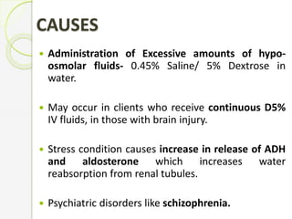 CAUSES
 Administration of Excessive amounts of hypo-
osmolar fluids- 0.45% Saline/ 5% Dextrose in
water.
 May occur in clients who receive continuous D5%
IV fluids, in those with brain injury.
 Stress condition causes increase in release of ADH
and aldosterone which increases water
reabsorption from renal tubules.
 Psychiatric disorders like schizophrenia.
 