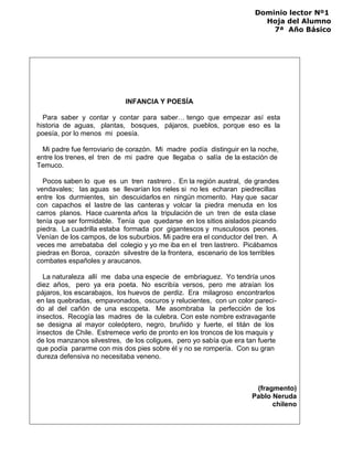 Dominio lector Nº1
Hoja del Alumno
7ª Año Básico
INFANCIA Y POESÍA
Para saber y contar y contar para saber… tengo que empezar así esta
historia de aguas, plantas, bosques, pájaros, pueblos, porque eso es la
poesía, por lo menos mi poesía.
Mi padre fue ferroviario de corazón. Mi madre podía distinguir en la noche,
entre los trenes, el tren de mi padre que llegaba o salía de la estación de
Temuco.
Pocos saben lo que es un tren rastrero . En la región austral, de grandes
vendavales; las aguas se llevarían los rieles si no les echaran piedrecillas
entre los durmientes, sin descuidarlos en ningún momento. Hay que sacar
con capachos el lastre de las canteras y volcar la piedra menuda en los
carros planos. Hace cuarenta años la tripulación de un tren de esta clase
tenía que ser formidable. Tenía que quedarse en los sitios aislados picando
piedra. La cuadrilla estaba formada por gigantescos y musculosos peones.
Venían de los campos, de los suburbios. Mi padre era el conductor del tren. A
veces me arrebataba del colegio y yo me iba en el tren lastrero. Picábamos
piedras en Boroa, corazón silvestre de la frontera, escenario de los terribles
combates españoles y araucanos.
La naturaleza allí me daba una especie de embriaguez. Yo tendría unos
diez años, pero ya era poeta. No escribía versos, pero me atraían los
pájaros, los escarabajos, los huevos de perdiz. Era milagroso encontrarlos
en las quebradas, empavonados, oscuros y relucientes, con un color pareci-
do al del cañón de una escopeta. Me asombraba la perfección de los
insectos. Recogía las madres de la culebra. Con este nombre extravagante
se designa al mayor coleóptero, negro, bruñido y fuerte, el titán de los
insectos de Chile. Estremece verlo de pronto en los troncos de los maquis y
de los manzanos silvestres, de los coligues, pero yo sabía que era tan fuerte
que podía pararme con mis dos pies sobre él y no se rompería. Con su gran
dureza defensiva no necesitaba veneno.
(fragmento)
Pablo Neruda
chileno
 