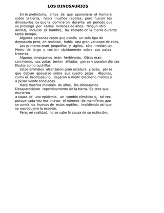 LOS DINOSAURIOS
En la prehistoria, antes de que apareciera el hombre
sobre la tierra, había muchos reptiles; pero fueron los
dinosaurios los que la dominaron durante un período que
se prolongó por varios millones de años. Ningún otro
animal, incluido el hombre, ha reinado en la tierra durante
tanto tiempo.
Algunas personas creen que existía un solo tipo de
dinosaurio pero, en realidad, había una gran variedad de ellos.
Los primeros eran pequeños y ágiles, sólo medían un
Metro de largo y corrían rápidamente sobre sus patas
traseras.
Algunos dinosaurios eran herbívoros. Otros eran
carnívoros, sus patas tenían afiladas garras y poseían dientes
filudos como cuchillos.
Estos animales alcanzaron gran estatura y peso, por lo
que debían apoyarse sobre sus cuatro patas. Algunos,
como el brontosaurio, llegaron a medir dieciocho metros y
a pesar veinte toneladas.
Hace muchos millones de años, los dinosaurios
Desaparecieron repentinamente de la tierra. Se cree que
murieron
a causa de una epidemia, un cambio climático o, tal vez,
porque cada vez era mayor el número de mamíferos que
se comía los huevos de estos reptiles, impidiendo así que
se reprodujera la especie.
Pero, en realidad, no se sabe la causa de su extinción.
 