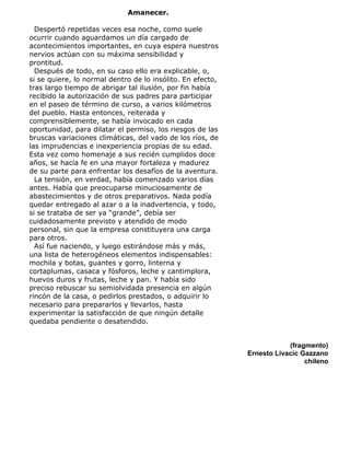 Amanecer.
Despertó repetidas veces esa noche, como suele
ocurrir cuando aguardamos un día cargado de
acontecimientos importantes, en cuya espera nuestros
nervios actúan con su máxima sensibilidad y
prontitud.
Después de todo, en su caso ello era explicable, o,
si se quiere, lo normal dentro de lo insólito. En efecto,
tras largo tiempo de abrigar tal ilusión, por fin había
recibido la autorización de sus padres para participar
en el paseo de término de curso, a varios kilómetros
del pueblo. Hasta entonces, reiterada y
comprensiblemente, se había invocado en cada
oportunidad, para dilatar el permiso, los riesgos de las
bruscas variaciones climáticas, del vado de los ríos, de
las imprudencias e inexperiencia propias de su edad.
Esta vez como homenaje a sus recién cumplidos doce
años, se hacía fe en una mayor fortaleza y madurez
de su parte para enfrentar los desafíos de la aventura.
La tensión, en verdad, había comenzado varios días
antes. Había que preocuparse minuciosamente de
abastecimientos y de otros preparativos. Nada podía
quedar entregado al azar o a la inadvertencia, y todo,
si se trataba de ser ya “grande”, debía ser
cuidadosamente previsto y atendido de modo
personal, sin que la empresa constituyera una carga
para otros.
Así fue naciendo, y luego estirándose más y más,
una lista de heterogéneos elementos indispensables:
mochila y botas, guantes y gorro, linterna y
cortaplumas, casaca y fósforos, leche y cantimplora,
huevos duros y frutas, leche y pan. Y había sido
preciso rebuscar su semiolvidada presencia en algún
rincón de la casa, o pedirlos prestados, o adquirir lo
necesario para prepararlos y llevarlos, hasta
experimentar la satisfacción de que ningún detalle
quedaba pendiente o desatendido.
(fragmento)
Ernesto Livacic Gazzano
chileno
 