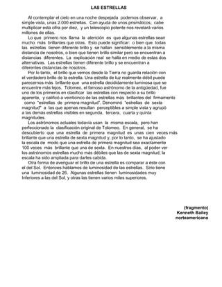 LAS ESTRELLAS
Al contemplar el cielo en una noche despejada podemos observar, a
simple vista, unas 2.000 estrellas. Con ayuda de unos prismáticos, cabe
multiplicar esta cifra por diez, y un telescopio potente nos revelará varios
millones de ellas.
Lo que primero nos llama la atención es que algunas estrellas sean
mucho más brillantes que otras. Esto puede significar: o bien que todas
las estrellas tienen diferente brillo y se hallan sensiblemente a la misma
distancia de nosotros, o bien que tienen brillo similar pero se encuentran a
distancias diferentes. La explicación real se halla en medio de estas dos
alternativas. Las estrellas tienen diferente brillo y se encuentran a
diferentes distancias de nosotros.
Por lo tanto, el brillo que vemos desde la Tierra no guarda relación con
el verdadero brillo de la estrella. Una estrella de luz realmente débil puede
parecernos más brillante que una estrella decididamente luminosa que se
encuentre más lejos. Tolomeo, el famoso astrónomo de la antigüedad, fue
uno de los primeros en clasificar las estrellas con respecto a su brillo
aparente, y calificó a veinticinco de las estrellas más brillantes del firmamento
como “estrellas de primera magnitud”. Denominó “estrellas de sexta
magnitud" a las que apenas resultan perceptibles a simple vista y agrupó
a las demás estrellas visibles en segunda, tercera, cuarta y quinta
magnitudes.
Los astrónomos actuales todavía usan la misma escala, pero han
perfeccionado la clasificación original de Tolomeo. En general, se ha
descubierto que una estrella de primera magnitud es unas cien veces más
brillante que una estrella de sexta magnitud y, por lo tanto, se ha ajustado
la escala de modo que una estrella de primera magnitud sea exactamente
100 veces más brillante que una de sexta. En nuestros días, al poder ver
los astrónomos estrellas mucho más débiles que las de sexta magnitud, la
escala ha sido ampliada para darles cabida.
Otra forma de averiguar el brillo de una estrella es comparar a éste con
el del Sol. Entonces hablamos de luminosidad de las estrellas. Sirio tiene
una luminosidad de 26. Algunas estrellas tienen luminosidades muy
Inferiores a las del Sol, y otras las tienen varios miles superiores.
(fragmento)
Kenneth Bailey
norteamericano
 