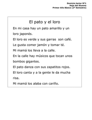Dominio lector Nº1
Hoja del Alumno
Primer Año Básico (2º Semestre)
El pato y el loro
En mi casa hay un pato amarillo y un
loro japonés.
El loro es verde y sus garras son café.
Le gusta comer jamón y tomar té.
Mi mamá los lleva a la calle.
En la calle hay músicos que tocan unos
bombos gigantes.
El pato danza con sus zapatitos rojos.
El loro canta y a la gente le da mucha
risa.
Mi mamá los alaba con cariño.
 