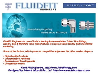 FluidFit Engineers is one of India's leading Instrumentation Tube / Pipe fittings,
Needle, Ball & Manifold Valve manufacturer in house modern facility CNC machining
centering,

Some of the factors, which gives us competitive edge over the other market players -

• High Quality Products
• Customization Facilities
• Research and Developments
• Competitive Prices
              Fluid Fit Engineers. http://www.fluidfitengg.com
    Designed by Advent Infosoft Pvt. Ltd http://www.eindiabusiness.com
 