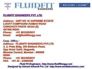 FLUIDFIT ENGINEERS PVT. LTD.

Address: UNIT NO 16 SUPREME ESTATE
LUCKY COMPOUND KAMAN ROAD
CHINCHOTI PHATA VASAI (E)
401208 INDIA
Phone:   +91 9833852031
Email:   ab@fluidfitengg.com

Corp. Office :
Address: FLUIDFIT ENGINEERS.PVT.LTD
3, 2, Potia Bldg, 292 Bellasis Road,
Opp Hotel Sahil, Nagpada,
Mumbai Central, Mumbai - 400008
INDIA
Phone:      +91 9833852031
FAX. +91 22 - 23080308
             Fluid Fit Engineers. http://www.fluidfitengg.com
   Designed by Advent Infosoft Pvt. Ltd http://www.eindiabusiness.com
 