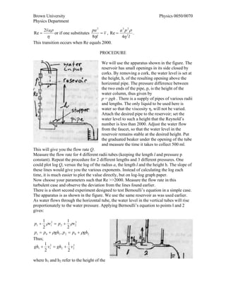 Brown University                                                         Physics 0050/0070
Physics Department

       2v aρ                    pa 2            a3 p2 ρ
Re =           or if one substitutes = v , Re =         .
        η                       8ηl              4η 2 l
This transition occurs when Re equals 2000.

                                       PROCEDURE

                                        We will use the apparatus shown in the figure. The
                                        reservoir has small openings in its side closed by
                                        corks. By removing a cork, the water level is set at
                                        the height, h, of the resulting opening above the
                                        horizontal pipe. The pressure difference between
                                        the two ends of the pipe, p, is the height of the
                                        water column, thus given by
                                        p = ρgh . There is a supply of pipes of various radii
                                        and lengths. The only liquid to be used here is
                                        water so that the viscosity η, will not be varied.
                                        Attach the desired pipe to the reservoir; set the
                                        water level to such a height that the Reynold’s
                                        number is less than 2000. Adjust the water flow
                                        from the faucet, so that the water level in the
                                        reservoir remains stable at the desired height. Put
                                        the graduated beaker under the opening of the tube
                                        and measure the time it takes to collect 500 ml.
This will give you the flow rate Q.
Measure the flow rate for 4 different radii tubes (keeping the length l and pressure p
constant). Repeat the procedure for 2 different lengths and 3 different pressures. One
could plot log Q, versus the log of the radius a, the length l and the height h. The slope of
these lines would give you the various exponents. Instead of calculating the log each
time, it is much easier to plot the value directly, but on log-log graph paper.
Now choose your parameters such that Re >>2000. Measure the flow rate in this
turbulent case and observe the deviation from the lines found earlier.
There is a short second experiment designed to test Bernoulli’s equation in a simple case.
The apparatus is as shown in the figure. We use the same reservoir as was used earlier.
As water flows through the horizontal tube, the water level in the vertical tubes will rise
proportionately to the water pressure. Applying Bernoulli’s equation to points l and 2
gives:

     1 2             1 2
p1 +   ρv1 = p 2 + ρv 2
     2               2
p1 = p 0 + ρgh1 , p 2 = p 0 + ρgh2
Thus;
      1               1 2
gh1 + v12 = gh2 + v 2
      2               2

where h1 and h2 refer to the height of the
 