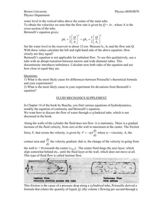 Brown University                                                           Physics 0050/0070
Physics Department
water level in the vertical tubes above the center of the main tube.
To obtain the velocities we note that the flow rate is given by Q = Av , where A is the
cross-section of the tube.
Bernoulli’s equation gives;
                                            2                  2
                                      1⎡Q⎤            1⎡Q ⎤
                               gh1 + ⎢ ⎥ = gh2 + ⎢ ⎥
                                      2 ⎣ A1 ⎦        2 ⎣ A2 ⎦
Set the water level in the reservoir to about 12-cm. Measure h1, h2 and the flow rate Q.
With these values calculate the left and right hand side of the above equation. How
closely are they equal?
Bernoulli’s equation is not applicable for turbulent flow. To see this qualitatively, use a
tube with an abrupt transition between narrow and wide diameter tubes. This
discontinuity introduces turbulence. Calculate now both sides of the equation and see
how close to equal they are.

Questions:
1) What is the most likely cause for differences between Poiseuille’s theoretical formula
and your experiments?
2) What is the most likely cause in your experiment for deviations from Bernoulli’s
equation?

                          FLUID MECHANICS SUPPLEMENT

In Chapter 14 of the book by Bueche, you find various equations of hydrodynamics,
notably the equation of continuity and Bernoulli’s equation.
We want here to discuss the flow of water through a cylindrical tube, which is not
discussed in the book.

Along the walls of the cylinder the fluid does not flow: it is stationary. There is a gradual
increase of the fluid velocity, from zero at the wall to maximum at the center. The friction
                                                            dv
force, F, that resists the velocity, is given by F = −ηA where η = viscosity, A, the
                                                            dy
                   dv
contact area and       the velocity gradient, that is, the change of the velocity in going from
                   dy
the wall (v = 0) towards the center (vmax) . The center fluid drags the next layer, which
slips somewhat behind etc., until the fluid layer at the wall, which does not move at all.
This type of fluid flow is called laminar flow.




This friction is the cause of a pressure drop along a cylindrical tube. Poiseuille derived a
formula that relates the quantity of liquid, Q, (the volume ) flowing per second through a
 