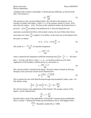 Brown University                                                          Physics 0050/0070
Physics Department
cylindrical tube of radius a and length l, with the pressure difference, p, between both
ends. This formula is:
                                                   πpa 4
                                             Q=                                             (1)
                                                    8ηl
The constant η is the viscosity defined earlier. We will derive this equation. Let us
consider a cylinder with radius r, where r < a. At the entrance surface is a force +πr2p1,
and at the exit surface —πr2p2. The force at the cylindrical surface, the friction force, is
                   dv
given by − η 2πrl according to the definition for η. Since the liquid does not
                   dr
experience acceleration but flows with constant velocity, the sum of these three forces
                         dv
must equal zero. Since      is negative if we define r in the usual way as the distance from
                         dr
the center, we obtain:
                                                               dv
                                    πr 2 p1 − πr 2 p 2 + 2πrηl    =0                        (2)
                                                               dr
                     p − p2
This yields dv = − 1         rdr and after integration:
                      2ηl
                                         − p(r 2 + c)
                                    v=                                                     (3)
                                            4ηl
                                                                        1
where c represents the integration coefficient stemming from ∫ rdr = r 2 + c . We know
                                                                        2
that v = 0 at the wall, that is, when r = a. p1—p2 has been written as p, for short.
Application of the boundary condition gives us c and results in:
                                          p(a 2 − r 2 )
                                      v=                                                (4)
                                               4ηl
This velocity profile is sketched in the figure. The total volume of liquid, Q, flowing
through a cross section per second can be obtained from:
                                              p (a 2 − r 2 )2πrdr
                                           a
                                      Q=∫                                               (5)
                                           0
                                                      4ηl
This is namely the sum of the fluid flowing through rings bounded by radius r and r + dr.
One obtains, using:
                           a
                                    1
                                             a
                                                        1         πpa 4
                           ∫
                           0
                             rdr = a 2 and ∫ r 3 dr = a 4 ; Q =
                                    2        0
                                                        4          8ηl
We will now discuss a few applications of this formula. The average velocity of the
liquid, v can be obtained from:
                                         Q             pa 2
                                               =v =
                                        πa 2           8ηl
Reynold made a study of the applicability of Poiseuille’s equation and concluded that
above a certain v laminar flow breaks up and turbulence sets in. This happens when:
                            2v r ρ
                                   = Reynold’s number Re is > 2000.
                            η
 