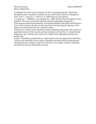 Brown University                                                        Physics 0050/0070
Physics Department
In turbulent flow there vortex formation, the flow is irregular and noisy. Blood flow
through the narrow capillaries is laminar as one verifies easily. However, through the
aorta, with v = 0.6m/sec, r = 0.012 m, η= 0.003 kg/m sec and a density
ρ=1 gram/cm3 = 1000kg/m3, one calculates Re = 4800. So blood flow through the aorta is
turbulent. There are several other important medical implications of equation 1.
If one requires rapid blood transfusion, increasing the height of the bottle with blood by a
factor of two increases the flow by that same factor, but increasing the diameter of the
tube by two increases the flow by a factor of sixteen.
In the case of a shock victim, the person’s body temperature often drops. This results in a
significant increase of the viscosity and thus a decrease in blood flow. To keep the body
temperature up, covering of the victim with a blanket and if appropriate giving warm
drinks helps.
Finally, it should be remarked that our simple model could only approximate blood flow.
Veins are not solid tubes, but are elastic, expanding somewhat with increased pressure.
Also blood is not as simple as water in its viscosity. For example, in narrow capillaries
the blood cells line up, reducing the viscosity.
 