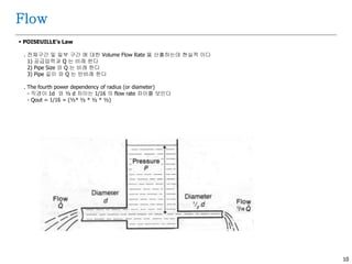 10
Flow
 POISEUILLE’s Law
. 전체구간 및 일부 구간 에 대한 Volume Flow Rate 을 산출하는데 현실적 이다
1) 공급압력과 Q 는 비례 한다
2) Pipe Size 와 Q 는 비례 한다
3) Pipe 길이 와 Q 는 반비례 한다
. The fourth power dependency of radius (or diameter)
- 직경이 1d 와 ½ d 차이는 1/16 의 flow rate 차이를 보인다
- Qout = 1/16 = (½ * ½ * ½ * ½ )
 