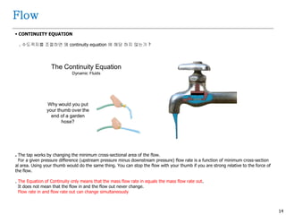 14
Flow
 CONTINUITY EQUATION
. 수도꼭지를 조절하면 왜 continuity equation 에 해당 하지 않는가 ?
. The tap works by changing the minimum cross-sectional area of the flow.
For a given pressure difference (upstream pressure minus downstream pressure) flow rate is a function of minimum cross-section
al area. Using your thumb would do the same thing. You can stop the flow with your thumb if you are strong relative to the force of
the flow.
. The Equation of Continuity only means that the mass flow rate in equals the mass flow rate out.
It does not mean that the flow in and the flow out never change.
Flow rate in and flow rate out can change simultaneously
 