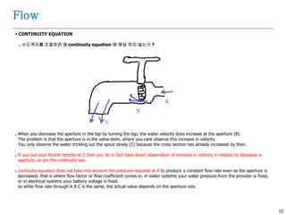 15
Flow
 CONTINUITY EQUATION
. 수도꼭지를 조절하면 왜 continuity equation 에 해당 하지 않는가 ?
. When you decrease the aperture in the tap by turning the tap, the water velocity does increase at the aperture (B).
The problem is that the aperture is in the valve stem, where you cant observe this increase in velocity.
You only observe the water trickling out the spout slowly (C) because the cross section has already increased by then.
. If you put your thumb directly at C then you do in fact have direct observation of increase in velocity in relation to decrease in
aperture, as per the continuity law.
. continuity equation does not take into account the pressure required at A to produce a constant flow rate even as the aperture is
decreased. that is where flow factor or flow coefficient comes in. in water systems your water pressure from the provider is fixed,
or in electrical systems your battery voltage is fixed.
so while flow rate through A B C is the same, the actual value depends on the aperture size.
 