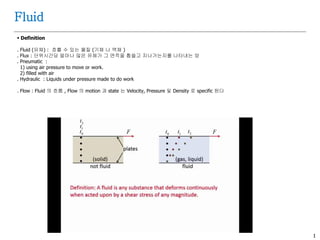 1
Fluid
 Definition
. Fluid (유체) : 흐를 수 있는 물질 (기체 나 액체 )
. Flux : 단위시간당 얼마나 많은 유체가 그 면적을 휩쓸고 지나가는지를 나타내는 양
. Pneumatic :
1) using air pressure to move or work.
2) filled with air
. Hydraulic : Liquids under pressure made to do work
. Flow : Fluid 의 흐름 , Flow 의 motion 과 state 는 Velocity, Pressure 및 Density 로 specific 된다
 
