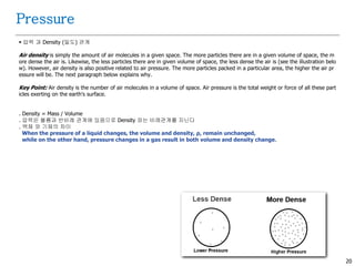 20
 압력 과 Density (밀도) 관계
Air density is simply the amount of air molecules in a given space. The more particles there are in a given volume of space, the m
ore dense the air is. Likewise, the less particles there are in given volume of space, the less dense the air is (see the illustration belo
w). However, air density is also positive related to air pressure. The more particles packed in a particular area, the higher the air pr
essure will be. The next paragraph below explains why.
Key Point: Air density is the number of air molecules in a volume of space. Air pressure is the total weight or force of all these part
icles exerting on the earth's surface.
. Density = Mass / Volume
. 압력은 볼륨과 반비례 관계에 있음으로 Density 와는 비례관계를 지닌다
. 액체 와 기체의 차이
When the pressure of a liquid changes, the volume and density, ρ, remain unchanged,
while on the other hand, pressure changes in a gas result in both volume and density change.
Pressure
 