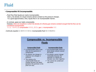 2
Fluid
 Compressible VS Incompressible
. Fluid Flow Most liquids are nearly incompressible;
that is, the density of a liquid remains almost constant as the pressure changes.
To a good approximation, then, liquids flow in an incompressible manner.
. In contrast, gases are highly compressible.
However, there are situations in which the density of a flowing gas remains constant enough that the flow can be
considered incompressible.
가스는 기본적으로 compressible 이지만, 흐르는 gas 는 incompressible 이다
. Continuity equation 과 베르누이 정리는 incompressible fluid 에 만 해당한다
 