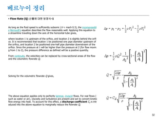 32
 Flow Rate (Q) 산출에 대한 방정식-1
As long as the fluid speed is sufficiently subsonic (V < mach 0.3), the incompressibl
e Bernoulli's equation describes the flow reasonably well. Applying this equation to
a streamline traveling down the axis of the horizontal tube gives,
where location 1 is upstream of the orifice, and location 2 is slightly behind the orifi
ce. It is recommended that location 1 be positioned one pipe diameter upstream of
the orifice, and location 2 be positioned one-half pipe diameter downstream of the
orifice. Since the pressure at 1 will be higher than the pressure at 2 (for flow movin
g from 1 to 2), the pressure difference as defined will be a positive quantity.
From continuity, the velocities can be replaced by cross-sectional areas of the flow
and the volumetric flowrate Q,
Solving for the volumetric flowrate Q gives,
The above equation applies only to perfectly laminar, inviscid flows. For real flows (
such as water or air), viscosity and turbulence are present and act to convert kinetic
flow energy into heat. To account for this effect, a discharge coefficient Cd is intr
oduced into the above equation to marginally reduce the flowrate Q,
베르누이 정리
 
