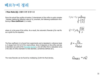 33
 Flow Rate (Q) 산출에 대한 방정식-2
Since the actual flow profile at location 2 downstream of the orifice is quite complex
, thereby making the effective value of A2 uncertain, the following substitution intro
ducing a flow coefficient Cf is made,
where Ao is the area of the orifice. As a result, the volumetric flowrate Q for real flo
ws is given by the equation,
The flow coefficient Cf is found from experiments and is tabulated in reference book
s; it ranges from 0.6 to 0.9 for most orifices. Since it depends on the orifice and pip
e diameters (as well as the Reynolds Number), one will often find Cf tabulated versu
s the ratio of orifice diameter to inlet diameter, sometimes defined as b,
The mass flowrate can be found by multiplying Q with the fluid density,
베르누이 정리
 