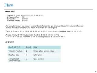 7
Flow
 Flow Rate
. Flow Rate 은 아래와 같이 세가지 구분으로 정량화 된다
1) Volumetric Flow : 유량
2) Mass Flow : 질량유량
3) Average Velocity : 평균유속
. For gases, temperature and pressure have significant effects on the gas density, and thus on the volumetric flow rate,
so mass flow rate is sometimes used instead of volumetric flow rate for gases.
. Gas 와 같은 경우는, 온도와 압력에 영향을 주요하게 받음으로, 특정한 경우에는 Mass Flow Rate 으로 정량화 한다
. Average Velocity 를 측정하여, Volumetric Flow 를 산출 하는데 사용한다 (Q=VA)
 우리가 흔히 사용하는 Flow meter 및 피토관 은 Average Velocity 를 구하는데 사용한다
. 심볼 및 단위
Flow 정량화 구분 Symbol Units
Volumetric Flow Rate Q ft3/sec, gallons per min, m3/sec
Mass Flow Rate m lb/hr, kg/min
Average Velocity
(Linear Velocity)
V ft/sec or m/sec
 