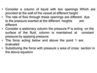 • Consider a column of liquid with two openings Which are
provided at the wall of the vessel at different height
• The rate of flow through these openings are different due
to the pressure exerted at the different heights are
different
• Consider a stationary column the pressure P is acting on the
surface of the fluid, column is maintained at constant
pressure by applying pressure
• The force acting below and above the point 1 are
evaluated
• Substituting the force with pressure x area of cross section in
the above equation
 