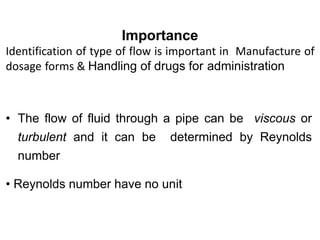 Importance
Identification of type of flow is important in Manufacture of
dosage forms & Handling of drugs for administration
• The flow of fluid through a pipe can be viscous or
turbulent and it can be determined by Reynolds
number
• Reynolds number have no unit
 
