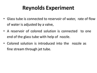 Reynolds Experiment
• Glass tube is connected to reservoir of water, rate of flow
of water is adjusted by a valve,
• A reservoir of colored solution is connected to one
end of the glass tube with help of nozzle.
• Colored solution is introduced into the nozzle as
fine stream through jet tube.
 