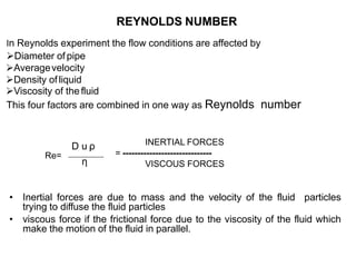 REYNOLDS NUMBER
In Reynolds experiment the flow conditions are affected by
Diameter of pipe
Averagevelocity
Density ofliquid
Viscosity of thefluid
This four factors are combined in one way as Reynolds number
Re=
• Inertial forces are due to mass and the velocity of the fluid particles
trying to diffuse the fluid particles
• viscous force if the frictional force due to the viscosity of the fluid which
make the motion of the fluid in parallel.
D u ρ
η
INERTIAL FORCES
= ------------------------------
VISCOUS FORCES
 