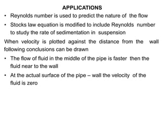 APPLICATIONS
• Reynolds number is used to predict the nature of the flow
• Stocks law equation is modified to include Reynolds number
to study the rate of sedimentation in suspension
When velocity is plotted against the distance from the wall
following conclusions can be drawn
• The flow of fluid in the middle of the pipe is faster then the
fluid near to the wall
• At the actual surface of the pipe – wall the velocity of the
fluid is zero
 