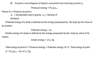 Ø At point a one kilogram of liquid is assumed to be entering at point a,
Pressure energy = PA /g ρ A
Where PA = Pressure at point a
g = Acceleration due to gravity ρ A = Density of
theliquid
Potential energy of a body is defined as the energy possessed by the body by the virtue of
its position
Potential energy = XA
Kinetic energy of a body is defined as the energy possessed by the body by virtue of its
motion,
kinetic energy = U2
A/ 2g
Total energy at point A = Pressure energy + Potential energy +K. E Total energy at point
A = PA /g ρ A +XA+U 2
A/ 2g
 