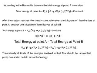 According to the Bernoulli's theorem the total energy at point A is constant
Total energy at point A = PA / ρ A g +XA+ (UA2/ 2g) = Constant
After the system reaches the steady state, whenever one kilogram of liquid enters at
point A, another one kilogram of liquid leaves at point B
Total energy at point B = PB /ρB g +XB+ (UB2/ 2g) = Constant
INPUT = OUTPUT
Total Energy at point A = Total Energy at Point B
PA / ρ A g +XA+ (UA2/ 2g) = PB /ρ B g +XB+ (UB2/ 2g)
Theoretically all kinds of the energies involved in fluid flow should be accounted,
pump has added certain amount of energy.
 