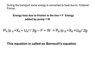 During the transport some energy is converted to heat due to frictional
Forces
Energy loss due to friction in the line = F Energy
added by pump = W
PA /ρ A +XA + UA
2 / 2g – F + W = PB /ρ B +XB +UB2/ 2g
This equation is called as Bernoulli's equation
 