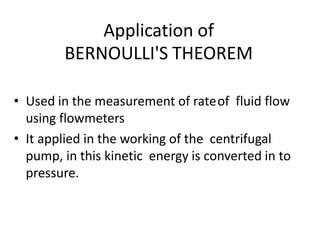 Application of
BERNOULLI'S THEOREM
• Used in the measurement of rateof fluid flow
using flowmeters
• It applied in the working of the centrifugal
pump, in this kinetic energy is converted in to
pressure.
 