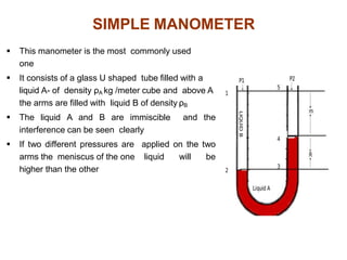  This manometer is the most commonly used
one
 It consists of a glass U shaped tube filled with a
liquid A- of density ρA kg /meter cube and above A
the arms are filled with liquid B of density ρB
 The liquid A and B are immiscible and the
interference can be seen clearly
 If two different pressures are applied on the two
arms the meniscus of the one liquid will be
higher than the other
SIMPLE MANOMETER
 