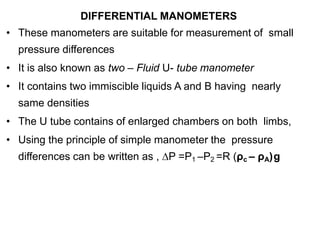 DIFFERENTIAL MANOMETERS
• These manometers are suitable for measurement of small
pressure differences
• It is also known as two – Fluid U- tube manometer
• It contains two immiscible liquids A and B having nearly
same densities
• The U tube contains of enlarged chambers on both limbs,
• Using the principle of simple manometer the pressure
differences can be written as , ∆P =P1 –P2 =R (ρc – ρA)g
 