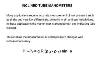 INCLINED TUBE MANOMETERS
Many applications require accurate measurement of low pressure such
as drafts and very low differentials, primarily in air and gas installations.
In these applications the manometer is arranged with the indicating tube
inclined,
This enables the measurement of small pressure changes with
increased accuracy.
P1 –P2 = g R (ρ A - ρ B) sin α
 