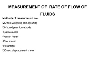 MEASUREMENT OF RATE OF FLOW OF
FLUIDS
Methods of measurement are
Direct weighing ormeasuring
Hydrodynamicmethods
•Orifice meter
•Venturi meter
•Pitot meter
•Rotameter
Direct displacement meter
 