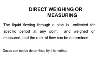 DIRECT WEIGHING OR
MEASURING
The liquid flowing through a pipe is collected for
specific period at any point and weighed or
measured, and the rate of flow can be determined.
Gases can not be determined by this method
 