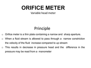 ORIFICE METER
Variable head meter
Principle
o Orifice meter is a thin plate containing a narrow and sharp aperture.
o When a fluid stream is allowed to pass through a narrow constriction
the velocity of the fluid increase compared to up stream
o This results in decrease in pressure head and the difference in the
pressure may be read from a manometer
 