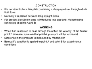 CONSTRUCTION
• It is consider to be a thin plate containing a sharp aperture through which
fluid flows
• Normally it is placed between long straight pipes
• For present discussion plate is introduced into pipe and manometer is
connected at points A and B
WORKING
• When fluid is allowed to pass through the orifice the velocity of the fluid at
point B increase, as a result at point A pressure will be increased.
• Difference in the pressure is measured by manometer
• Bernoulli's equation is applied to point A and point B for experimental
conditions
 