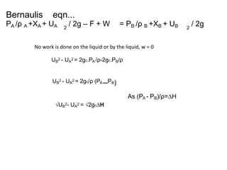 Bernaulis eqn...
PA /ρ A +XA + UA / 2g – F + W = PB /ρ B +XB + UB / 2g2 2
UB
2 - UA
2 = 2gc.PA /ρ-2gc.PB/ρ
No work is done on the liquid or by the liquid, w = 0
UB
2 - UA
2 = 2gc/ρ (PA –PB)
√UB
2- UA
2 = √2gc∆H
As (PA - PB)/ρ=∆H
 