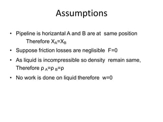 Assumptions
• Pipeline is horizantal A and B are at same position
Therefore XA=XB
• Suppose friction losses are neglisible F=0
• As liquid is incompressible so density remain same,
Therefore ρ A=ρ B=ρ
• No work is done on liquid therefore w=0
 