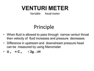 VENTURI METER
Variable head meter
Principle
• When fluid is allowed to pass through narrow venturi throat
then velocity of fluid increases and pressure decreases
• Difference in upstream and downstream pressure head
can be measured by using Manometer
• U v = C v √ 2g . ∆H
 