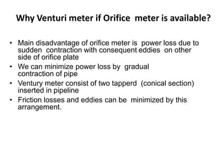 Why Venturi meter if Orifice meter is available?
• Main disadvantage of orifice meter is power loss due to
sudden contraction with consequent eddies on other
side of orifice plate
• We can minimize power loss by gradual
contraction of pipe
• Ventury meter consist of two tapperd (conical section)
inserted in pipeline
• Friction losses and eddies can be minimized by this
arrangement.
 