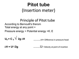 Pitot tube
(Insertion meter)
Principle of Pitot tube
According to Bernoulli's therom
Total energy at any point =
Pressure energy + Potential energy +K. E
U0 = C 0 √ 2g∆H ........∆H= Difference in pressure head
∆H = U2 /2g ........U= Velocity at point of incertion
 